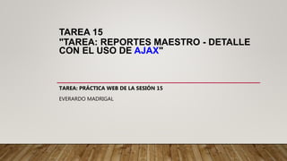 TAREA 15
"TAREA: REPORTES MAESTRO - DETALLE
CON EL USO DE AJAX"
TAREA: PRÁCTICA WEB DE LA SESIÓN 15
EVERARDO MADRIGAL
 
