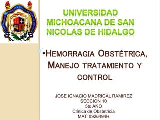 •HEMORRAGIA OBSTÉTRICA, 
MANEJO TRATAMIENTO Y 
CONTROL 
JOSE IGNACIO MADRIGAL RAMIREZ 
SECCION 10 
5to AÑO 
Clínica de Obstetricia 
MAT: 0926494H 
 
