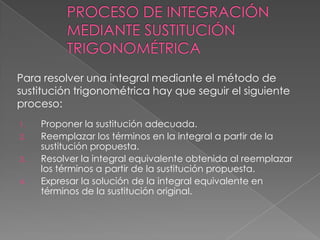 1. Proponer la sustitución adecuada.
2. Reemplazar los términos en la integral a partir de la
sustitución propuesta.
3. Resolver la integral equivalente obtenida al reemplazar
los términos a partir de la sustitución propuesta.
4. Expresar la solución de la integral equivalente en
términos de la sustitución original.
Para resolver una integral mediante el método de
sustitución trigonométrica hay que seguir el siguiente
proceso:
 