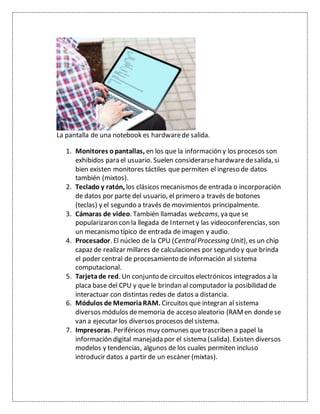 La pantalla de una notebook es hardwarede salida.
1. Monitores opantallas, en los que la información y los procesos son
exhibidos para el usuario. Suelen considerarsehardwaredesalida, si
bien existen monitores táctiles que permiten el ingreso de datos
también (mixtos).
2. Teclado y ratón, los clásicos mecanismos de entrada o incorporación
de datos por parte del usuario, el primero a través de botones
(teclas) y el segundo a través de movimientos principalmente.
3. Cámaras de video. También llamadas webcams, ya quese
popularizaron con la llegada de Internety las videoconferencias, son
un mecanismo típico de entrada de imagen y audio.
4. Procesador. El núcleo de la CPU (CentralProcessing Unit), es un chip
capaz de realizar millares de calculaciones por segundo y que brinda
el poder central de procesamiento de información al sistema
computacional.
5. Tarjetade red. Un conjunto de circuitos electrónicos integrados a la
placa base del CPU y que le brindan al computador la posibilidad de
interactuar con distintas redes de datos a distancia.
6. Módulos de MemoriaRAM. Circuitos que integran al sistema
diversos módulos dememoria de acceso aleatorio (RAMen dondese
van a ejecutar los diversos procesos delsistema.
7. Impresoras. Periféricos muy comunes quetrascriben a papel la
información digital manejada por el sistema (salida). Existen diversos
modelos y tendencias, algunos de los cuales permiten incluso
introducir datos a partir de un escáner (mixtas).
 