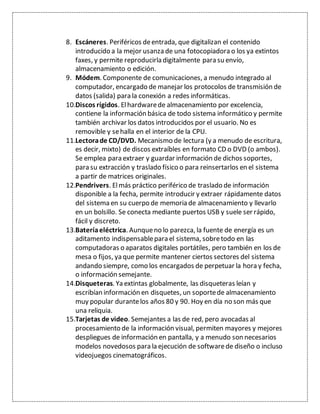 8. Escáneres. Periféricos deentrada, que digitalizan el contenido
introducido a la mejor usanza de una fotocopiadora o los ya extintos
faxes, y permite reproducirla digitalmente para su envío,
almacenamiento o edición.
9. Módem. Componente de comunicaciones, a menudo integrado al
computador, encargado de manejar los protocolos de transmisión de
datos (salida) para la conexión a redes informáticas.
10.Discos rígidos. Elhardwarede almacenamiento por excelencia,
contiene la información básica de todo sistema informático y permite
también archivar los datos introducidos por el usuario. No es
removible y sehalla en el interior de la CPU.
11.Lectorade CD/DVD. Mecanismo de lectura (y a menudo de escritura,
es decir, mixto) de discos extraíbles en formato CD o DVD (o ambos).
Se emplea para extraer y guardar información de dichos soportes,
para su extracción y traslado físico o para reinsertarlos en el sistema
a partir de matrices originales.
12.Pendrivers. Elmás práctico periférico de traslado de información
disponible a la fecha, permite introducir y extraer rápidamente datos
del sistema en su cuerpo de memoria de almacenamiento y llevarlo
en un bolsillo. Se conecta mediante puertos USB y suele ser rápido,
fácil y discreto.
13.Bateríaeléctrica. Aunqueno lo parezca, la fuente de energía es un
aditamento indispensablepara el sistema, sobretodo en las
computadoras o aparatos digitales portátiles, pero también en los de
mesa o fijos, ya que permite mantener ciertos sectores del sistema
andando siempre, como los encargados de perpetuar la hora y fecha,
o información semejante.
14.Disqueteras. Ya extintas globalmente, las disqueteras leían y
escribían información en disquetes, un soportede almacenamiento
muy popular durantelos años 80 y 90. Hoy en día no son más que
una reliquia.
15.Tarjetas de video. Semejantes a las de red, pero avocadas al
procesamiento de la información visual, permiten mayores y mejores
despliegues de información en pantalla, y a menudo son necesarios
modelos novedosos para la ejecución de softwarede diseño o incluso
videojuegos cinematográficos.
 