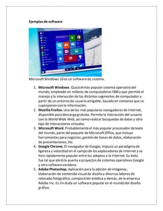 Ejemplos de software
MicrosoftWindows 10 es un softwarede sistema.
1. Microsoft Windows. Quizá elmás popular sistema operativo del
mundo, empleado en millares de computadores IBMy que permite el
manejo y la interacción de los distintos segmentos de computador a
partir de un entorno de usuario amigable, basado en ventanas que se
superponen con la información.
2. MozillaFirefox. Uno delos más populares navegadores de Internet,
disponible para descarga gratuita. Permite la interacción del usuario
con la World Wide Web, asícomo realizar búsquedas dedatos y otro
tipo de interacciones virtuales.
3. Microsoft Word. Probablementeel más popular procesador detexto
del mundo, parte del paquete de MicrosoftOffice, que incluye
herramientas para negocios, gestión de bases de datos, elaboración
de presentaciones, etc.
4. Google Chrome. El navegador de Google, impuso un paradigma de
ligereza y velocidad en el campo de los exploradores de Internet y se
hizo rápidamente popular entre los adeptos a la Internet. Su éxito
fue tal que abrió la puerta a proyectos de sistemas operativos Google
y otro softwarevenidero.
5. Adobe Photoshop. Aplicación para la edición de imágenes,
elaboración de contenido visualde diseño y diversas labores de
retocado fotográfico, composición estética y demás, de la empresa
Adobe Inc. Es sin duda un software popular en el mundo del diseño
gráfico.
 