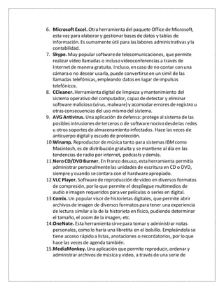 6. Microsoft Excel. Otra herramienta del paquete Office de Microsoft,
esta vez para elaborar y gestionar bases de datos y tablas de
información. Es sumamente útil para las labores administrativas y la
contabilidad.
7. Skype. Muy popular softwarede telecomunicaciones, que permite
realizar video llamadas o incluso videoconferencias a través de
Internetde manera gratuita. Incluso, en caso de no contar con una
cámara o no desear usarla, puede convertirseen un símil de las
llamadas telefónicas, empleando datos en lugar de impulsos
telefónicos.
8. CCleaner. Herramienta digital de limpieza y mantenimiento del
sistema operativo del computador, capaz de detectar y eliminar
softwaremalicioso (virus, malware) y acomodar errores de registro u
otras consecuencias del uso mismo del sistema.
9. AVG Antivirus. Una aplicación de defensa: protege al sistema de las
posibles intrusiones de terceros o de softwarenocivo desdelas redes
u otros soportes de almacenamiento infectados. Hace las veces de
anticuerpo digital y escudo de protección.
10.Winamp. Reproductor de música tanto para sistemas IBMcomo
Macintosh, es de distribución gratuita y se mantiene al día en las
tendencias de radio por internet, podcasts y demás.
11.NeroCD/DVD Burner. En franco desuso, esta herramienta permitía
administrar personalmentelas unidades de escritura en CD o DVD,
siempre y cuando secontara con el hardwareapropiado.
12.VLC Player. Softwarede reproducción de video en diversos formatos
de compresión, por lo que permite el despliegue multimedios de
audio e imagen requeridos para ver películas o series en digital.
13.Comix. Un popular visor de historietas digitales, que permite abrir
archivos de imagen de diversos formatos para tener una experiencia
de lectura similar a la de la historieta en físico, pudiendo determinar
el tamaño, el zoomde la imagen, etc.
14.OneNote. Esta herramienta sirvepara tomar y administrar notas
personales, como lo haría una libretita en el bolsillo. Empleándola se
tiene acceso rápido a listas, anotaciones o recordatorios, por lo que
hace las veces de agenda también.
15.MediaMonkey. Una aplicación que permite reproducir, ordenar y
administrar archivos demúsica y video, a través de una serie de
 