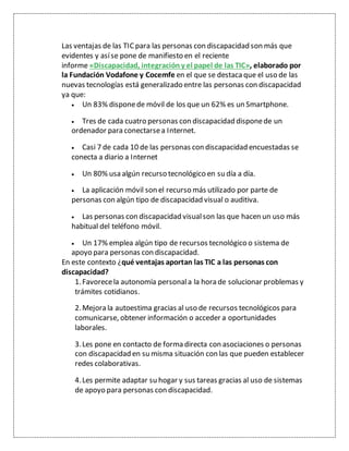 Las ventajas de las TICpara las personas con discapacidad son más que
evidentes y asíse pone de manifiesto en el reciente
informe «Discapacidad, integración y el papel de las TIC», elaborado por
la Fundación Vodafone y Cocemfe en el que se destacaque el uso de las
nuevas tecnologías está generalizado entre las personas con discapacidad
ya que:
 Un 83% disponede móvil de los que un 62% es un Smartphone.
 Tres de cada cuatro personas con discapacidad disponede un
ordenador para conectarsea Internet.
 Casi 7 de cada 10 de las personas con discapacidad encuestadas se
conecta a diario a Internet
 Un 80% usa algún recurso tecnológico en su día a día.
 La aplicación móvil son el recurso más utilizado por parte de
personas con algún tipo de discapacidad visual o auditiva.
 Las personas con discapacidad visualson las que hacen un uso más
habitual del teléfono móvil.
 Un 17% emplea algún tipo de recursos tecnológico o sistema de
apoyo para personas con discapacidad.
En este contexto ¿qué ventajas aportan las TIC a las personas con
discapacidad?
1.Favorecela autonomía personala la hora de solucionar problemas y
trámites cotidianos.
2.Mejora la autoestima gracias al uso de recursos tecnológicos para
comunicarse, obtener información o acceder a oportunidades
laborales.
3.Les pone en contacto de forma directa con asociaciones o personas
con discapacidad en su misma situación con las que pueden establecer
redes colaborativas.
4.Les permite adaptar su hogar y sus tareas gracias al uso de sistemas
de apoyo para personas con discapacidad.
 