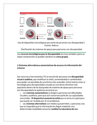 Uso de dispositivos tecnológicos por parte de personas con discapacidad |
Fuente: Adecco
Clasificación de sistemas de apoyo para personas con discapacidad
Los recursos tecnológicosparala discapacidad son muy variados y para su
mejor comprensión se pueden clasificar en cinco grupos.
1.Sistemas alternativosy aumentativos de accesoa la informacióndel
entorno
Son recursos y herramientas TICal servicio de personas con discapacidad
visual o auditiva, que modifican la señal, aumentándola o cambiándola
para poder ser percibida de una forma más accesible. Como hemos visto, la
tecnología para discapacitados visuales es uno de los términos más
populares dentro de las búsquedas desistemas de apoyo para personas
con discapacidad y la podemos encontrar en:
 Los sistemas aumentativos sedirigen a personas con dificultades
visuales y auditivas, pero que aún conservan partede sus capacidades
sensoriales. El dispositivoaumentalaseñal que se envía al sujeto para
que pueda ser recibida por él sin problemas.
 Los sistemas alternativos son medios quepermiten, a personas a las
que es imposible que la información les llegue mediante una
determinada modalidad sensorial, cambiar la naturalezade esa
 