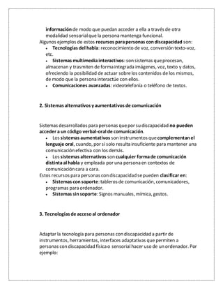 información de modo que puedan acceder a ella a través de otra
modalidad sensorialque la persona mantenga funcional.
Algunos ejemplos de estos recursos parapersonas condiscapacidad son:
 Tecnologías del habla: reconocimiento de voz, conversión texto-voz,
etc.
 Sistemas multimediainteractivos: son sistemas queprocesan,
almacenan y trasmiten de forma integrada imágenes, voz, texto y datos,
ofreciendo la posibilidad de actuar sobrelos contenidos de los mismos,
de modo que la persona interactúe con ellos.
 Comunicaciones avanzadas: videotelefonía o teléfono de textos.
2. Sistemas alternativos y aumentativos de comunicación
Sistemas desarrollados para personas quepor su discapacidad no pueden
acceder a un código verbal-oral de comunicación.
 Los sistemas aumentativos son instrumentos quecomplementan el
lenguaje oral, cuando, por sí solo resulta insuficiente para mantener una
comunicación efectiva con los demás.
 Los sistemas alternativos son cualquier formade comunicación
distintaal habla y empleada por una persona en contextos de
comunicación cara a cara.
Estos recursos para personas con discapacidad sepueden clasificar en:
 Sistemas consoporte: tableros de comunicación, comunicadores,
programas para ordenador.
 Sistemas sin soporte: Signos manuales, mímica, gestos.
3. Tecnologías de accesoal ordenador
Adaptar la tecnología para personas con discapacidad a partir de
instrumentos, herramientas, interfaces adaptativas que permiten a
personas con discapacidad físicao sensorialhacer uso de un ordenador. Por
ejemplo:
 