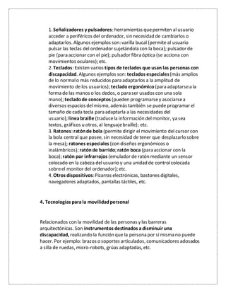 1.Señalizadores y pulsadores: herramientas quepermiten al usuario
acceder a periféricos del ordenador, sin necesidad de cambiarlos o
adaptarlos. Algunos ejemplos son: varilla bucal (permite al usuario
pulsar las teclas del ordenador sujetándola con la boca); pulsador de
pie (para accionar con el pie); pulsador fibra óptica (se acciona con
movimientos oculares); etc.
2.Teclados: Existen varios tipos de teclados que usan las personas con
discapacidad. Algunos ejemplos son: teclados especiales(más amplios
de lo normalo más reducidos para adaptarlos a la amplitud de
movimiento de los usuarios); teclado ergonómico (para adaptarsea la
forma de las manos o los dedos, o para ser usados con una sola
mano); teclado de conceptos (pueden programarsey asociarsea
diversos espacios del mismo, además también se puede programar el
tamaño de cada tecla para adaptarla a las necesidades del
usuario); líneabraille (traducela información del monitor, ya sea
textos, gráficos u otros, al lenguajebraille); etc.
3.Ratones: ratónde bola (permite dirigir el movimiento del cursor con
la bola central que posee, sin necesidad de tener que desplazarlo sobre
la mesa); ratones especiales (con diseños ergonómicos o
inalámbricos); ratón de barrido; ratón boca (para accionar con la
boca); ratón por infrarrojos (emulador de ratón mediante un sensor
colocado en la cabeza del usuario y una unidad de controlcolocada
sobreel monitor del ordenador); etc.
4.Otros dispositivos: Pizarras electrónicas, bastones digitales,
navegadores adaptados, pantallas táctiles, etc.
4. Tecnologías parala movilidadpersonal
Relacionados con la movilidad de las personas y las barreras
arquitectónicas. Son instrumentos destinados adisminuir una
discapacidad, realizando la función que la persona por sí misma no puede
hacer. Por ejemplo: brazos o soportes articulados, comunicadores adosados
a silla de ruedas, micro-robots, grúas adaptadas, etc.
 