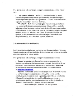 Dos ejemplos de esta tecnología para personas con discapacidad motriz
son:
 Chip para parapléjicos: creado por científicos británicos, es un
pequeño dispositivo implantarle que libera impulsos eléctricos para
ayudar a personas paralizadas a ejercitarse. Se coloca entre los nervios
espinales dondelibera impulsos eléctricos.
 “Phantom” o dedo-robot para ciegos: mecanismo que, mediante
una combinación de escenarios de realidad virtual unidos a un dedo-
robot, permite a los ciegos sentir el tacto de los objetos representados
informáticamente, permitiéndole apreciar si una estructura es cóncava o
convexa, o conocer la textura o el grosor de una pieza. Unido, por
ejemplo, al mapa de una casa, la persona ciega puede hacerseun
croquis mental de ella y evitar los posibles obstáculos.
5. Sistemas de control de entornos.
Estos recursos tecnológicos para personas con discapacidad permiten, con
fines comunicativos, la manipulación de dispositivos queayudan a controlar
el entorno y lo hacen más accesible.
Dos ejemplos de esta tecnología para personas con discapacidad:
 Control ambiental: interfaces y herramientas que permiten a
personas con discapacidad motora poder contralar dispositivos deuso
doméstico. Un claro ejemplo de ellas es la denominada “Domótica”,
tecnología que sirvede base a muchas de las funcionalidades de
los hogares inteligentes.
 Realidad aumentada: Utiliza nuevos dispositivos de entrada y salida
en asistencia a personas con discapacidad, tales como: guantes
sensitivos; posicionado res en el espacio (que permiten la orientación
del usuario); gafas inteligentes auditivas (dotadas con sensores y
tecnología de realidad aumentada que convierten los obstáculos en
sonidos tridimensionales y les guían para evitarlos); etc.
5 Aplicaciones para personas con discapacidad
 