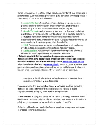 Como hemos visto, el teléfono móvil es la herramienta TICmás empleada y
generalizada ¿Conoces estas aplicaciones para personas con discapacidad?
Su uso hace su día a día más cómodo:
1.Accesibility Scan: Una solución tecnológica para personas que
permite el uso del móvil a personas con severos problemas de
movilidad gracias a su sistema de activación por toques.
2.Google Tal back: Aplicación para personas con discapacidad visual
que traduce a voz lo que está escrito o figura en la pantalla del móvil.
3.Usound: Aplicación para personas con discapacidad auditiva
disponible tanto para Android como para IOS queadapta el sonido a las
necesidades de la persona y a su nivel de audición.
4.DILO: Aplicación para personas con discapacidad en el habla que
ayuda en la comunicación con su entorno familiar y social.
5.Renfe Atendo: Aplicación para gestionar la compra de billetes y
reserva de plazas a personas con movilidad reducida.
¿Quieres ampliar información sobre Apppara personas con
discapacidad? En este post puedes encontrar unlistado de aplicaciones
móviles adaptadas a cada tipo de discapacidad. Accede eneste enlace
Además en la Redde Centros de Guadalinfo podrás acceder a ordenadores
que cuentan con dispositivos adecuados a las necesidades particulares de
las personas con discapacidad: auditiva, visual, motriz y cognitiva.
Presente un listado de softwarey hardwarecon sus respectivos
enlaces, definiciones y características.
En computación, los términos hardware y software aluden a aspectos
distintos de todo sistema informático: el aspecto físico y el digital
respectivamente, cuerpo y alma de toda computadora.
El hardware es el conjunto de las partes físicas que integran el cuerpo de
un sistema computarizado: las placas, circuitos, mecanismos y dispositivos
eléctricos, así como de procesamiento, soportey conexión.
De hecho, el hardwarepuede clasificarsey ordenarsesegún su función en
el proceso general del sistema:
 