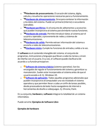  Hardware de procesamiento. Elcorazón del sistema, digita,
calcula y resuelvelas operaciones necesarias para su funcionamiento.
 Hardware de almacenamiento. Sirvepara contener la información
y los datos del sistema. Puede ser primario (interno) o secundario
(extraíble).
 Hardware periférico. Es elconjunto de aditamentos y accesorios
que pueden incorporarsealsistema para brindarle nuevas funciones.
 Hardware de entrada. Permite introducir datos al sistema por el
usuario u operador, o proveniente de redes y sistemas de
telecomunicaciones.
 Hardware de salida. Permite extraer información del sistema o
enviarlo a redes de telecomunicaciones.
 Hardware mixto. Cumple las funciones de entrada y salida a la vez.
El software es el contenido intangible del sistema: el conjunto de
programas, instrucciones y lenguajes quellevan a cabo las tareas y sirven
de interfaz con el usuario. A su vez, el softwarepuede clasificarsede
acuerdo a su función principal en:
 Software de sistemao básico (sistema operativo). Son los
encargados de regular el funcionamiento del sistema y garantizar su
manutención. Suelen estar incorporados al sistema antes de que el
usuario acceda a él. Ej. Windows 10.
 Software de aplicación. Todos aquellos programas adicionales que
pueden incorporarsealcomputador una vez instalado el sistema
operativo y que permiten llevar a cabo un sinfín de tareas posibles,
desde procesadores detexto hasta navegadores de internet o
herramientas de diseño o videojuegos. Ej. Chrome, Paint.
En su conjunto, hardware y software integran la totalidad de un sistema
informático.
Puede servirte: Ejemplos de Software Libre
Ejemplos de hardware
 