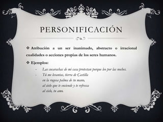 personificaciónAtribución a un ser inanimado, abstracto o irracional cualidades o acciones propias de los seres humanos.Ejemplos:- 	Las cucarachas de mi casa protestan porque leo por las noches.- 	Tú me levantas, tierra de Çastilla   	en la rugosa palma de tu mano, 	al cielo que te enciende y te refresca	al cielo, tu amo.