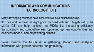 INFORMATIO AND COMMUNICATIONS
TECHNOLOGY (ICT)
Many developing countries have accepted ICT as a national mission.
ICT can work to meet the eight goals identified with the18 targets set by the
MDGs ICT can help achieve the MDGs by: increasing efficiency,
transparency, and competitiveness; oppening up new opportunities and
business models; and empowering citizens.
Value towards the MDGs is in gathering, storing, and analyzing
information with greater accuracy and granularity.
 