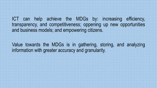 ICT can help achieve the MDGs by: increasing efficiency,
transparency, and competitiveness; oppening up new opportunities
and business models; and empowering citizens.
Value towards the MDGs is in gathering, storing, and analyzing
information with greater accuracy and granularity.
 