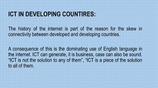 ICT IN DEVELOPING COUNTIRES:
The history of the internet is part of the reason for the skew in
connectivity between developed and developing countries.
A consequence of this is the dominating use of English language in
the internet. ICT can generate, it is business, case can also be sound.
“ICT is not the solution to any of them”, “ICT is a piece of the solution
to all of them.
 