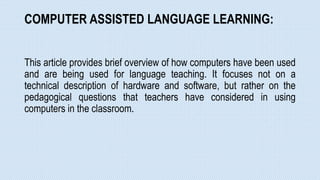 COMPUTER ASSISTED LANGUAGE LEARNING:
This article provides brief overview of how computers have been used
and are being used for language teaching. It focuses not on a
technical description of hardware and software, but rather on the
pedagogical questions that teachers have considered in using
computers in the classroom.
 
