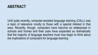 ABSTRACT
Until quite recently, computer-assisted language learning (CALL) was
a topic of relevance mostly to those with a special interest in that
area. Recently, though, computers have become so widespread in
schools and homes and their uses have expanded so dramatically
that the majority of language teachers must now begin to think about
the implications of computers for language learning
 