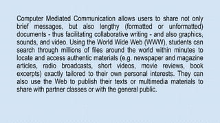Computer Mediated Communication allows users to share not only
brief messages, but also lengthy (formatted or unformatted)
documents - thus facilitating collaborative writing - and also graphics,
sounds, and video. Using the World Wide Web (WWW), students can
search through millions of files around the world within minutes to
locate and access authentic materials (e.g. newspaper and magazine
articles, radio broadcasts, short videos, movie reviews, book
excerpts) exactly tailored to their own personal interests. They can
also use the Web to publish their texts or multimedia materials to
share with partner classes or with the general public.
 