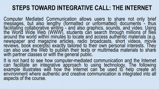 STEPS TOWARD INTEGRATIVE CALL: THE INTERNET
Computer Mediated Communication allows users to share not only brief
messages, but also lengthy (formatted or unformatted) documents - thus
facilitating collaborative writing - and also graphics, sounds, and video. Using
the World Wide Web (WWW), students can search through millions of files
around the world within minutes to locate and access authentic materials (e.g.
newspaper and magazine articles, radio broadcasts, short videos, movie
reviews, book excerpts) exactly tailored to their own personal interests. They
can also use the Web to publish their texts or multimedia materials to share
with partner classes or with the general public.
It is not hard to see how computer-mediated communication and the Internet
can facilitate an integrative approach to using technology. The following
example illustrates well how the Internet can be used to help create an
environment where authentic and creative communication is integrated into all
aspects of the course.
 
