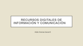 RECURSOS DIGITALES DE
INFORMACIÓN Y COMUNICACIÓN
Adán Arenas becerril
 