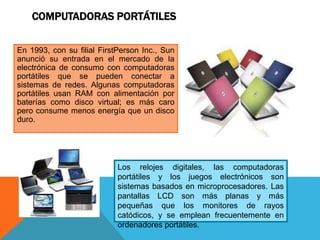 COMPUTADORAS PORTÁTILES
En 1993, con su filial FirstPerson Inc., Sun
anunció su entrada en el mercado de la
electrónica de consumo con computadoras
portátiles que se pueden conectar a
sistemas de redes. Algunas computadoras
portátiles usan RAM con alimentación por
baterías como disco virtual; es más caro
pero consume menos energía que un disco
duro.
Los relojes digitales, las computadoras
portátiles y los juegos electrónicos son
sistemas basados en microprocesadores. Las
pantallas LCD son más planas y más
pequeñas que los monitores de rayos
catódicos, y se emplean frecuentemente en
ordenadores portátiles.
 