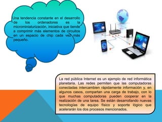 Una tendencia constante en el desarrollo
de los ordenadores es la
microminiaturización, iniciativa que tiende
a comprimir más elementos de circuitos
en un espacio de chip cada vez más
pequeño.
La red pública Internet es un ejemplo de red informática
planetaria. Las redes permiten que las computadoras
conectadas intercambien rápidamente información y, en
algunos casos, compartan una carga de trabajo, con lo
que muchas computadoras pueden cooperar en la
realización de una tarea. Se están desarrollando nuevas
tecnologías de equipo físico y soporte lógico que
acelerarán los dos procesos mencionados.
 