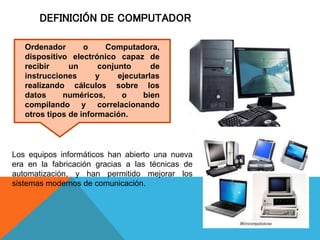 DEFINICIÓN DE COMPUTADOR
Los equipos informáticos han abierto una nueva
era en la fabricación gracias a las técnicas de
automatización, y han permitido mejorar los
sistemas modernos de comunicación.
Ordenador o Computadora,
dispositivo electrónico capaz de
recibir un conjunto de
instrucciones y ejecutarlas
realizando cálculos sobre los
datos numéricos, o bien
compilando y correlacionando
otros tipos de información.
 