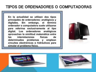 TIPOS DE ORDENADORES O COMPUTADORAS
En la actualidad se utilizan dos tipos
principales de ordenadores: analógicos y
digitales. Sin embargo, el término
ordenador o computadora suele utilizarse
para referirse exclusivamente al tipo
digital. Los ordenadores analógicos
aprovechan la similitud matemática entre
las interrelaciones físicas de
determinados problemas y emplean
circuitos electrónicos o hidráulicos para
simular el problema físico.
 