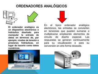 ORDENADORES ANALÓGICOS
El ordenador analógico es
un dispositivo electrónico o
hidráulico diseñado para
manipular la entrada de
datos en términos de, por
ejemplo, niveles de tensión o
presiones hidráulicas, en
lugar de hacerlo como datos
numéricos.
En el típico ordenador analógico
electrónico, las entradas se convierten
en tensiones que pueden sumarse o
multiplicarse empleando elementos de
circuito de diseño especial. Las
respuestas se generan continuamente
para su visualización o para su
conversión en otra forma deseada.
 