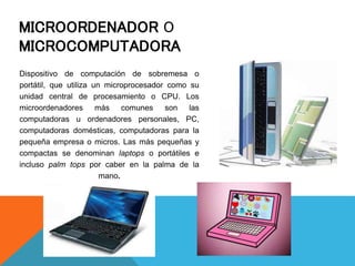 MICROORDENADOR O
MICROCOMPUTADORA
Dispositivo de computación de sobremesa o
portátil, que utiliza un microprocesador como su
unidad central de procesamiento o CPU. Los
microordenadores más comunes son las
computadoras u ordenadores personales, PC,
computadoras domésticas, computadoras para la
pequeña empresa o micros. Las más pequeñas y
compactas se denominan laptops o portátiles e
incluso palm tops por caber en la palma de la
mano.
 