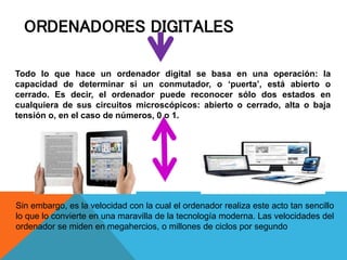 ORDENADORES DIGITALES
Todo lo que hace un ordenador digital se basa en una operación: la
capacidad de determinar si un conmutador, o ‘puerta’, está abierto o
cerrado. Es decir, el ordenador puede reconocer sólo dos estados en
cualquiera de sus circuitos microscópicos: abierto o cerrado, alta o baja
tensión o, en el caso de números, 0 o 1.
Sin embargo, es la velocidad con la cual el ordenador realiza este acto tan sencillo
lo que lo convierte en una maravilla de la tecnología moderna. Las velocidades del
ordenador se miden en megahercios, o millones de ciclos por segundo
 