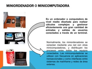 MINIORDENADOR O MINICOMPUTADORA
Es un ordenador o computadora de
nivel medio diseñada para realizar
cálculos complejos y gestionar
eficientemente una gran cantidad de
entradas y salidas de usuarios
conectados a través de un terminal.
Normalmente, los miniordenadores se
conectan mediante una red con otras
minicomputadoras, y distribuyen los
procesos entre todos los equipos
conectados. Las minicomputadoras se
utilizan con frecuencia en aplicaciones
transaccionales y como interfaces entre
sistemas de mainframe y redes de área
extensa.
 