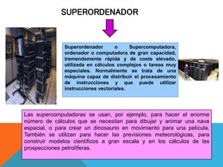 SUPERORDENADOR
Superordenador o Supercomputadora,
ordenador o computadora de gran capacidad,
tremendamente rápida y de coste elevado,
utilizada en cálculos complejos o tareas muy
especiales. Normalmente se trata de una
máquina capaz de distribuir el procesamiento
de instrucciones y que puede utilizar
instrucciones vectoriales.
Las supercomputadoras se usan, por ejemplo, para hacer el enorme
número de cálculos que se necesitan para dibujar y animar una nave
espacial, o para crear un dinosaurio en movimiento para una película.
También se utilizan para hacer las previsiones meteorológicas, para
construir modelos científicos a gran escala y en los cálculos de las
prospecciones petrolíferas.
 