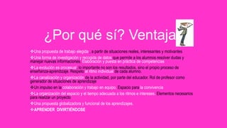 Una propuesta de trabajo elegida , a partir de situaciones reales, interesantes y motivantes
Una forma de investigación y recogida de datos que permite a los alumnos resolver dudas y
manejar nuevas informaciones. Elaboración y puesta en práctica de competencias
La evolución es procesual, lo importante no son los resultados, sino el propio proceso de
enseñanza-aprendizaje. Respeto al ritmo individual de cada alumno.
La canalización y organización de la actividad, por parte del educador. Rol de profesor como
generador de situaciones de aprendizaje
Un impulso en la colaboración y trabajo en equipo. Espacio para la convivencia
La organización del espacio y el tiempo adecuada a los ritmos e intereses. Elementos necesarios
para realizar un proyecto
Una propuesta globalizadora y funcional de los aprendizajes.
APRENDER DIVIRTIÉNDOSE
¿Por qué sí? Ventajas
 
