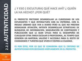 2.2.1AUTENTICIDAD ¿ Y ESO ( ESCULTURA) QUÉ HACE AHÍ? ¿ QUIÉN
LA HA HECHO? ¿POR QUÉ?
EL PROYECTO PRETENDE DESARROLLAR LA CURIOSIDAD DE LOS
ESTUDIANTES Y QUE INTERACTÚEN CON SU ENTRONO, CON EL
PAISAJE URBANO QUE VEN A DIARIO PERO AL QUE NO PRESTAN
DEMASIADA ATENCIÓN, INTENTA DESARROLLAR ESTRATEGIAS DE
BUSQUEDA DE INFORMACION, MADURACIÓN DE CONTENIDOS Y
PUBLICACIÓN QUE LE SEAN ÚTILES PARA EL DESEMPEÑO DE
CUALQUIER OTRA TAREA ESCOLAR O PROFESIONAL, AL TEIMPO QUE
GENEREN UN MATERIAL VALIOSO Y ACCESIBLE PARA EL RESTO DE
CIUDADANOS Y TURISTAS QUE VIVEN O VISITAN LA CIUADAD.
ES POR ESTO, POR LO QUE SE CONSIDERA QUE EL CRITERIO DE
AUTENTICIDAD ESTÁ RECOGIDO AMPLIAMENTE EN EL PROYECTO.
 