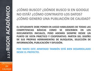 2.2.2RIGORACADÉMICO ¿CÓMO BUSCO? ¿DÓNDE BUSCO SI EN GOOGLE
NO ESTÁ? ¿CÓMO CONTRASTO LOS DATOS?
¿CÓMO GENERO UNA PUBLIACIÓN DE CALIDAD?
EL ESTUDIANTE DEBE PONER EN JUEGO HABILIDADES DE TODAS LAS
COMPETENCIAS BÁSICAS COMO SE DESCRIBEN EN LOS
DOCUMENTOS INICIALES, PERO ADEMÁS SIEMPRE DESDE UN
PUNTO DE VISTA PRÁCTICO Y COOPERATIVO. PARTEN DEL DISEÑO
DE SUS PROPIAS HERRAMEINTAS DE BUSQUEDA, SELECCIÓN DE
INFORMACIÓN, PUBLICACIÓN Y DIFUSIÓN.
POR TANTO ESTE APARTADO TAMBIÉN ESTÁ BIEN DESARROLLADO
DESDE EL PROYECTO.
 