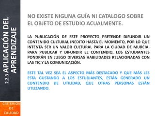 2.2.3APLICACIÓNDEL
APRENDIZAJE NO EXISTE NIGUNA GUÍA NI CATALOGO SOBRE
EL OBJETO DE ESTUDIO ACUALMENTE.
LA PUBLICACIÓN DE ESTE PROYECTO PRETENDE DIFUNDIR UN
CONTENIDO CULTURAL INEDITO HASTA EL MOMENTO, POR LO QUE
INTENTA SER UN VALOR CULTURAL PARA LA CIUDAD DE MURCIA.
PARA PUBLICAR Y DIFUNDIR EL CONTENDIO, LOS ESTUDIANTES
PONDRÁN EN JUEGO DIVERSAS HABILIDADES RELACIONADAS CON
LAS TIC Y LA COMUNICACIÓN.
ESTE TAL VEZ SEA EL ASPECTO MÁS DESTACADO Y QUE MÁS LES
ESTA GUSTANDO A LOS ESTUDIANTES, ESTÁN GENERADO UN
CONTENDIO DE UTILIDAD, QUE OTRAS PERSONAS ESTÁN
UTLIZANDO.
 