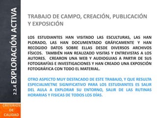 2.2.4EXPLORACIÓNACTIVA TRABAJO DE CAMPO, CREACIÓN, PUBLICACIÓN
Y EXPOSICIÓN
LOS ESTUDIANTES HAN VISITADO LAS ESCULTURAS, LAS HAN
PLORADO, LAS HAN DOCUMENTADO GRÁFICAMENTE Y HAN
RECOGIDO DATOS SOBRE ELLAS DESDE DIVERSOS ARCHIVOS
FÍSICOS. TAMBIÉN HAN REALIZADO VISITAS Y ENTREVISTAS A LOS
AUTORES. CREARON UNA WEB Y AUDIOGUIAS A PARTIR DE SUS
FOTOGRAFÍAS E INVESTIGACIONES Y HAN CREADO UNA EXPOSCIÓN
FOTOGRÁFICA CON TODO EL MATERIAL.
OTRO ASPECTO MUY DESTACADO DE ESTE TRABAJO, Y QUE RESULTA
ESPECIALMETNE SIGNIFICATIVO PARA LOS ESTUDIANTES ES SALIR
DEL AULA A EXPLORAR SU ENTORNO, SALIR DE LAS RUTINAS
HORARIAS Y FISICAS DE TODOS LOS DÍAS.
 