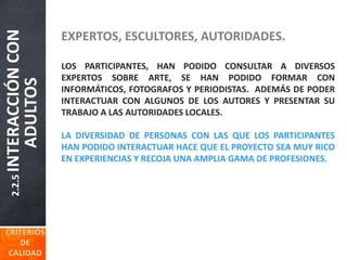 2.2.5INTERACCIÓNCON
ADULTOS EXPERTOS, ESCULTORES, AUTORIDADES.
LOS PARTICIPANTES, HAN PODIDO CONSULTAR A DIVERSOS
EXPERTOS SOBRE ARTE, SE HAN PODIDO FORMAR CON
INFORMÁTICOS, FOTOGRAFOS Y PERIODISTAS. ADEMÁS DE PODER
INTERACTUAR CON ALGUNOS DE LOS AUTORES Y PRESENTAR SU
TRABAJO A LAS AUTORIDADES LOCALES.
LA DIVERSIDAD DE PERSONAS CON LAS QUE LOS PARTICIPANTES
HAN PODIDO INTERACTUAR HACE QUE EL PROYECTO SEA MUY RICO
EN EXPERIENCIAS Y RECOJA UNA AMPLIA GAMA DE PROFESIONES.
 