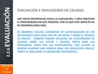 2.2.6EVALUACIÓN EVALUACIÓN E INDICADORES DE CALDIAD.
HAY POCAS REFERENCIAS HACIA LA EVALUACIÓN, Y SÓLO PARTICIPA
EL PROFESORADO EN ESTE PROCESO, POR LO QUE ESTE ASPECTO HA
DE DESARROLLARSE MÁS.
SE DEBERÍAN INCLUIR, ELEMENTOS DE AUTOEVALUCIÓN DE LOS
ESTUDIANTES PARA CADA UNO DE LOS ROLES Y SOBRE EL TRABAJO
EN EQUIPO. TAMBIÉN DEBERÍA INCLUIRSE UN CUESTIONARIO DE
CALIDAD SOBRE LAS VISITAS Y SALIDAS, TANTO PARA LOS
PROFESORES COMO PAR LOS PARTICIPANTES, POR ÚLTIMO SE
DEBERÍA APORTAR UNA RUBRICA PARA LOS PRODUCTOS FINALES,
TANTO LA WEB COMO LA EXPOSICIÓN FOTOGRÁFICA.
 