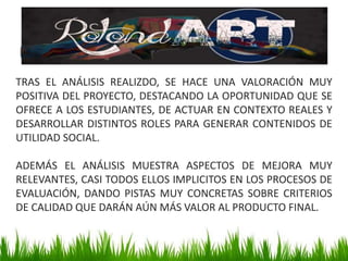 TRAS EL ANÁLISIS REALIZDO, SE HACE UNA VALORACIÓN MUY
POSITIVA DEL PROYECTO, DESTACANDO LA OPORTUNIDAD QUE SE
OFRECE A LOS ESTUDIANTES, DE ACTUAR EN CONTEXTO REALES Y
DESARROLLAR DISTINTOS ROLES PARA GENERAR CONTENIDOS DE
UTILIDAD SOCIAL.
ADEMÁS EL ANÁLISIS MUESTRA ASPECTOS DE MEJORA MUY
RELEVANTES, CASI TODOS ELLOS IMPLICITOS EN LOS PROCESOS DE
EVALUACIÓN, DANDO PISTAS MUY CONCRETAS SOBRE CRITERIOS
DE CALIDAD QUE DARÁN AÚN MÁS VALOR AL PRODUCTO FINAL.
 