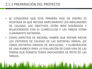 2.1.1 PREPARACIÓN DEL PROYECTO
• SE CONSIDERA QUE ESTA PRIMERA FASE DE DISEÑO ES
ACERTADA YA QUE RECOGE AMPLIAMENTE LOS INDICADORES
DE CALIDAD, LOS OBJETIVOS ESTÁN BIEN DISEÑADOS Y
RELACIONADOS CON EL CURRÍCULUM Y LAS TAREAS ESTÁN
CLARAMENTE DEFINIDAS.
• COMO ASPECTOS DE MEJORA, HABRÍA QUE DEFINIR MEJOR
LOS CRITERIOS DE CALIDAD DE LAS DISTINTAS TAREAS, ASÍ
COMO DISTINTOS GRADOS DE DIFICULTAD, Y ELABORACIÓN
DE UNA RUBRICA PARA LA EVALUACIÓN DE CADA UNA DE LAS
TAREAS QUE PERMITA TENER INDICADORES DE ÉXITO DE LAS
TAREAS.
 