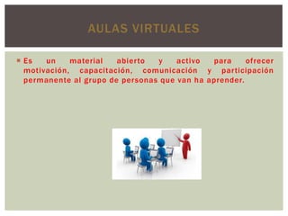 AULAS VIRTUALES
 Es
un
material
abierto
y
activo
para
ofrecer
motivación, capacitación, comunicación y participación
permanente al grupo de personas que van ha aprender.

 