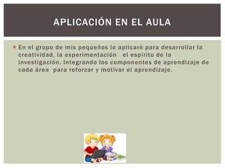 APLICACIÓN EN EL AULA
 En el grupo de mis pequeños lo aplicaré para desarrollar la
creatividad, la experimentación el espíritu de la
investigación. Integrando los componentes de aprendizaje de
cada área para reforzar y motivar el aprendizaje.

 