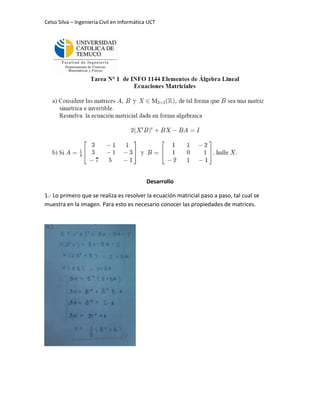 Celso Silva – Ingeniería Civil en Informática UCT




                                             Desarrollo

1.- Lo primero que se realiza es resolver la ecuación matricial paso a paso, tal cual se
muestra en la imagen. Para esto es necesario conocer las propiedades de matrices.
 