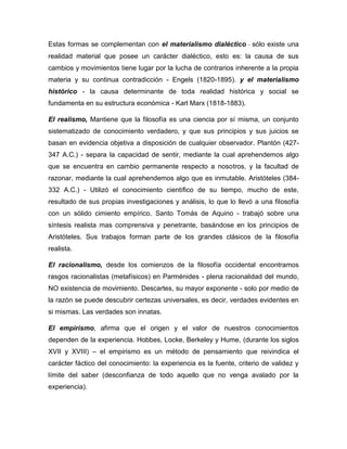 Estas formas se complementan con el materialismo dialéctico - sólo existe una
realidad material que posee un carácter dialéctico, esto es: la causa de sus
cambios y movimientos tiene lugar por la lucha de contrarios inherente a la propia
materia y su continua contradicción - Engels (1820-1895). y el materialismo
histórico - la causa determinante de toda realidad histórica y social se
fundamenta en su estructura económica - Karl Marx (1818-1883).
El realismo, Mantiene que la filosofía es una ciencia por sí misma, un conjunto
sistematizado de conocimiento verdadero, y que sus principios y sus juicios se
basan en evidencia objetiva a disposición de cualquier observador. Plantón (427-
347 A.C.) - separa la capacidad de sentir, mediante la cual aprehendemos algo
que se encuentra en cambio permanente respecto a nosotros, y la facultad de
razonar, mediante la cual aprehendemos algo que es inmutable. Aristóteles (384-
332 A.C.) - Utilizó el conocimiento científico de su tiempo, mucho de este,
resultado de sus propias investigaciones y análisis, lo que lo llevó a una filosofía
con un sólido cimiento empírico. Santo Tomás de Aquino - trabajó sobre una
síntesis realista mas comprensiva y penetrante, basándose en los principios de
Aristóteles. Sus trabajos forman parte de los grandes clásicos de la filosofía
realista.
El racionalismo, desde los comienzos de la filosofía occidental encontramos
rasgos racionalistas (metafísicos) en Parménides - plena racionalidad del mundo,
NO existencia de movimiento. Descartes, su mayor exponente - solo por medio de
la razón se puede descubrir certezas universales, es decir, verdades evidentes en
si mismas. Las verdades son innatas.
El empirismo, afirma que el origen y el valor de nuestros conocimientos
dependen de la experiencia. Hobbes, Locke, Berkeley y Hume, (durante los siglos
XVII y XVIII) – el empirismo es un método de pensamiento que reivindica el
carácter fáctico del conocimiento: la experiencia es la fuente, criterio de validez y
límite del saber (desconfianza de todo aquello que no venga avalado por la
experiencia).
 