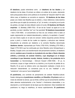El idealismo, puede entenderse como un idealismo de los ideales y un
idealismo de las ideas. El primero se refiere a la esfera de la praxis, abarcando
tanto presupuestos éticos como políticos en el sentido de "situación ideal" En este
último caso, el idealismo se convierte en utopismo. El idealismo de las ideas
posee una índole más filosófica que el anterior, y hace referencia a toda doctrina
que afirma que el sujeto (la conciencia, el "yo", la mente, o el espíritu) es el punto
de partida y el origen de toda reflexión sobre el mundo. El idealismo del filósofo
empirista - G. Berkeley (1685-1753) - El ser de las "cosas" se agota en su ser
percibido, es decir: identifica "ser" con "ser percibido" El idealismo trascendental
- Kant (1724-1804) - el conocimiento es fruto de una síntesis entre lo dado al
sujeto cognoscente (un material desordenado y caótico) y lo aportado o "puesto"
por ese mismo sujeto en el acto de conocer: ciertos esquemas previos (formas
puras a priori), a través de los cuales se organiza y estructura ese material.
Actualmente se entiende por idealismo a la corriente filosófica denominada
idealismo alemán, representada por Fichte (1762-1814), Schelling (775-1854) y
Hegel (1770-1831) que fue continuada por otros filósofos como Schopenhauer y
Bradley. Surgida como una transformación del pensamiento kantiano, el idealismo
alemán sostiene que el mundo es el producto de una Idea o Razón Absoluta
(infinita y universal), de carácter histórico, cuyo despliegue en el tiempo
constituye lo que llamamos mundo, historia, hombre y los productos de la
humanidad. La fenomenología - Edmund Husserl (1859-1938) - El yo, la
conciencia, ocupa un lugar central en su doctrina y es el punto de partida de su
filosofía. El yo puro se obtiene como una depuración realizada a través de la
reducción trascendental. La conciencia pura no es una "realidad" o una
"substancia", sino que es "pura inteligibilidad".
El positivismo, una corriente de pensamiento de carácter filosófico-cultural.
Suelen distinguirse el positivismo científico y el filosófico. El primero sería un
modo de entender la ciencia, que se limita a afirmar que el conocimiento científico
debe atenerse exclusivamente a los “hechos” o fenómenos observables, a su
descripción y a la formulación de las leyes que los relacionan. Esta modalidad del
positivismo no niega la metafísica, al menos explícitamente. El positivismo
 