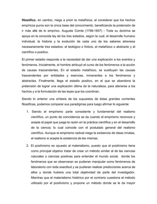filosófico, en cambio, niega a priori la metafísica, al considerar que los hechos
empíricos puros son la única base del conocimiento, beneficiando la pretensión de
ir más allá de lo empírico. Auguste Comte (1798-1857) - Toda su doctrina se
apoya en la conocida ley de los tres estadios, según la cual, el desarrollo humano
individual, la historia y la evolución de cada uno de los saberes atraviesa
necesariamente tres estadios: el teológico o ficticio, el metafísico o abstracto y el
científico o positivo.
El primer estadio responde a la necesidad de dar una explicación a los eventos y
fenómenos. Inicialmente, el hombre atribuyó el curso de los fenómenos a la acción
de causas trascendentes. En el estadio metafísico, se sustituyen las causas
trascendentes por entidades y esencias, inmanentes a los fenómenos y
abstractas. Finalmente, llega el estadio positivo, en el que se abandona la
pretensión de lograr una explicación última de la naturaleza, para atenerse a los
hechos y a la formulación de las leyes que los coordinan.
Siendo lo anterior una síntesis de los supuestos de éstas grandes corrientes
filosóficas, podemos comparar sus paradigmas para luego afirmar lo siguiente:
1. Siendo el empirismo parte consistente y fundamental del realismo
científico, un punto de coincidencia se da cuando el empirismo reconoce y
acepta el papel que juega la razón en la práctica científica y en el desarrollo
de la ciencia; lo cual coincide con el postulado general del realismo
científico. Aunque el empirismo radical niega la existencia de ideas innatas,
el realismo si acepta la existencia de las mismas.
2. El positivismo es opuesto al materialismo, puesto que el positivismo tiene
como principal objetivo tratar de crear un método similar al de las ciencias
naturales o ciencias positivas para entender el mundo social, donde los
fenómenos que se observaran se pudieran manipular como fenómenos de
laboratorio con toda exactitud y se pudieran realizar predicciones acerca de
ellos y donde hubiera una total objetividad de parte del investigador.
Mientras que el materialismo histórico por el contrario cuestiona el método
utilizado por el positivismo y propone un método donde se le da mayor
 