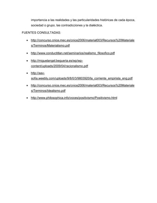 importancia a las realidades y las particularidades históricas de cada época,
sociedad o grupo, las contradicciones y la dialéctica.
FUENTES CONSULTADAS:
 http://concurso.cnice.mec.es/cnice2006/material003/Recursos%20Materiale
s/Terminos/Materialismo.pdf
 http://www.conductitlan.net/seminarios/realismo_filosofico.pdf
 http://miguelangel.begueria.es/wp/wp-
content/uploads/2009/04/racionalismo.pdf
 http://aav-
sofia.weebly.com/uploads/9/8/0/3/9803920/la_corriente_empirista_eng.pdf
 http://concurso.cnice.mec.es/cnice2006/material003/Recursos%20Materiale
s/Terminos/Idealismo.pdf
 http://www.philosophica.info/voces/positivismo/Positivismo.html
 