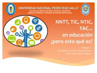 NNTT, TIC, NTIC,
TAC...
en educación
¿pero esto qué es?
UNIVERSIDAD NACIONAL PEDRO RUIZ GALLO
FACULTAD DE CIENCIAS HISTÓRICO SOCIALES Y EDUCACIÓN
UNIDAD DE POSGRADO / PROGRAMA DE SEGUNDA ESPECIALIDAD
Módulo I:
Estudiante: Arturo Piscoya Porro
Prof: Ysaac Galán Salazar
 
