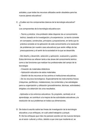 actúales y que todas los recursos utilizados serán obsoletos para los
   nuevos planes educativos”.


C. ¿Cuáles son los componentes básicos de la tecnología educativa?
   R.
   Los componentes de la tecnología educativa son:

    - Teoría y práctica. Una profesión debe disponer de un conocimiento
    teórico, basado en la investigación y la experiencia. La teoría consiste
    en conceptos, constructos, principios y proposiciones, en tanto que la
    práctica consiste en la aplicación de este conocimiento a la resolución
    de problemas (en nuestro caso educativos) que serán reflejo de las
    preocupaciones y el sentir de la sociedad en la que se desarrolla.

   - Del diseño y desarrollo, selección y aplicación, evaluación y gestión.
   Estos términos se refieren tanto a las áreas del conocimiento teórico
   como a las funciones que realizan los profesionales del campo de la
   tecnología:
    - Creación de materiales didácticos
    - Aplicación educativa de estos materiales.
    - Gestión de los recursos en los centros e instituciones educativas.
   - De los recursos tecnológicos. Especialmente los instrumentos físicos
   (máquinas, periféricos, instalaciones), los contenidos y las estrategias
   para su organización y utilización (procedimientos, técnicas, actividades)
   dirigidas a la obtención de unos resultados.

   - Aplicados a los entornos educativos. Su propósito, centrado en el
   aprendizaje, es contribuir a la mejora de las actividades educativas y la
   resolución de sus problemas en todas sus dimensiones.



D. De todos lo escrito sobre las líneas de investigación de la tecnología
   educativa y sus enfoques, en cuál usted trabajaría y porqué.
   R. De los enfoques que más me parecen acorde con los nuevos tiempos
   es el socio- cultural y crítico, debido a que creo que mediante el, se
 